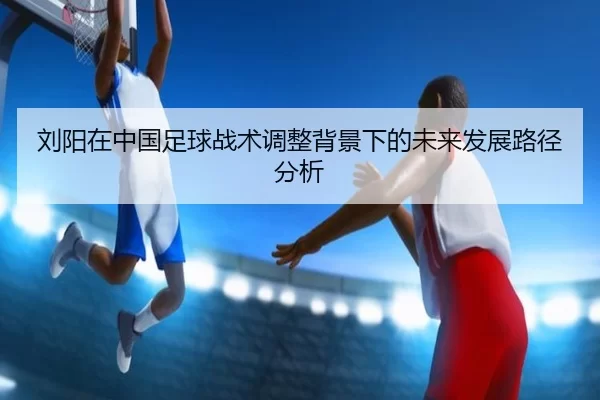 刘阳在中国足球战术调整背景下的未来发展路径分析