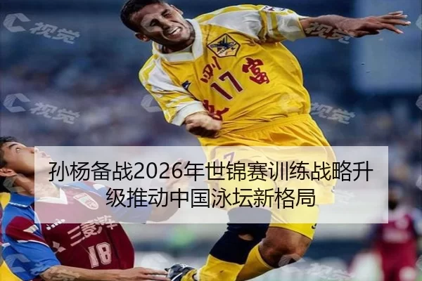 孙杨备战2026年世锦赛训练战略升级推动中国泳坛新格局