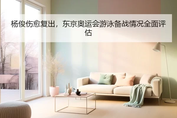 杨俊伤愈复出，东京奥运会游泳备战情况全面评估