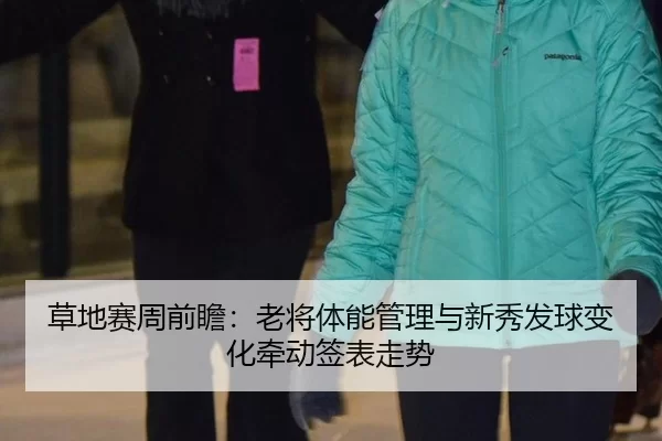 草地赛周前瞻：老将体能管理与新秀发球变化牵动签表走势